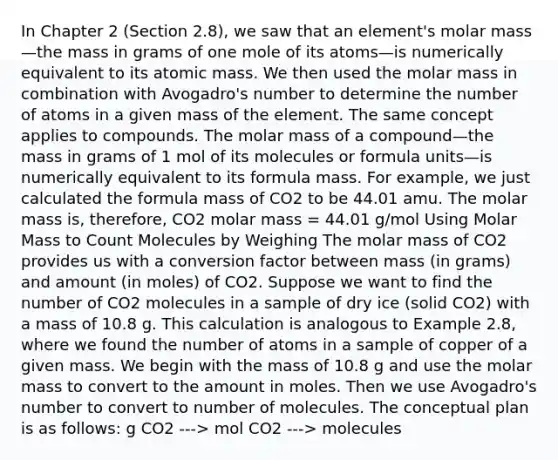 In Chapter 2 (Section 2.8), we saw that an element's molar mass—the mass in grams of one mole of its atoms—is numerically equivalent to its atomic mass. We then used the molar mass in combination with Avogadro's number to determine the number of atoms in a given mass of the element. The same concept applies to compounds. The molar mass of a compound—the mass in grams of 1 mol of its molecules or formula units—is numerically equivalent to its formula mass. For example, we just calculated the formula mass of CO2 to be 44.01 amu. The molar mass is, therefore, CO2 molar mass = 44.01 g/mol Using Molar Mass to Count Molecules by Weighing The molar mass of CO2 provides us with a conversion factor between mass (in grams) and amount (in moles) of CO2. Suppose we want to find the number of CO2 molecules in a sample of dry ice (solid CO2) with a mass of 10.8 g. This calculation is analogous to Example 2.8, where we found the number of atoms in a sample of copper of a given mass. We begin with the mass of 10.8 g and use the molar mass to convert to the amount in moles. Then we use Avogadro's number to convert to number of molecules. The conceptual plan is as follows: g CO2 ---> mol CO2 ---> molecules