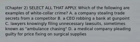 (Chapter 2) SELECT ALL THAT APPLY. Which of the following are examples of white-collar crime? A. a company stealing trade secrets from a competitor B. a CEO robbing a bank at gunpoint C. lawyers knowingly filing unnecessary lawsuits, sometimes known as "ambulance chasing" D. a medical company pleading guilty for price fixing on surgical supplies