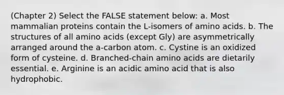 (Chapter 2) Select the FALSE statement below: a. Most mammalian proteins contain the L-isomers of amino acids. b. The structures of all amino acids (except Gly) are asymmetrically arranged around the a-carbon atom. c. Cystine is an oxidized form of cysteine. d. Branched-chain amino acids are dietarily essential. e. Arginine is an acidic amino acid that is also hydrophobic.