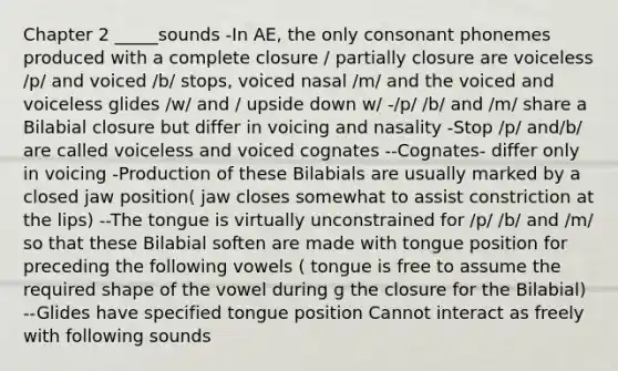 Chapter 2 _____sounds -In AE, the only consonant phonemes produced with a complete closure / partially closure are voiceless /p/ and voiced /b/ stops, voiced nasal /m/ and the voiced and voiceless glides /w/ and / upside down w/ -/p/ /b/ and /m/ share a Bilabial closure but differ in voicing and nasality -Stop /p/ and/b/ are called voiceless and voiced cognates --Cognates- differ only in voicing -Production of these Bilabials are usually marked by a closed jaw position( jaw closes somewhat to assist constriction at the lips) --The tongue is virtually unconstrained for /p/ /b/ and /m/ so that these Bilabial soften are made with tongue position for preceding the following vowels ( tongue is free to assume the required shape of the vowel during g the closure for the Bilabial) --Glides have specified tongue position Cannot interact as freely with following sounds