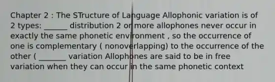 Chapter 2 : The STructure of Language Allophonic variation is of 2 types: ______ distribution 2 or more allophones never occur in exactly the same phonetic environment , so the occurrence of one is complementary ( nonoverlapping) to the occurrence of the other ( _______ variation Allophones are said to be in free variation when they can occur in the same phonetic context