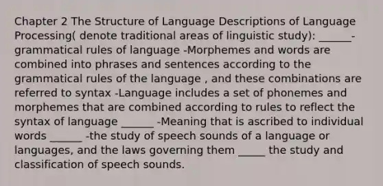 Chapter 2 The Structure of Language Descriptions of Language Processing( denote traditional areas of linguistic study): ______-grammatical rules of language -Morphemes and words are combined into phrases and sentences according to the grammatical rules of the language , and these combinations are referred to syntax -Language includes a set of phonemes and morphemes that are combined according to rules to reflect the syntax of language ______ -Meaning that is ascribed to individual words ______ -the study of speech sounds of a language or languages, and the laws governing them _____ the study and classification of speech sounds.