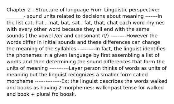 Chapter 2 : Structure of language From Linguistic perspective: _______- sound units related to decisions about meaning -------In the list cat, hat , mat, bat, sat , fat, that, chat each word rhymes with every other word because they all end with the same sounds ( the vowel /æ/ and consonant /t/) ---------However the words differ in initial sounds and these differences can change the meaning of the syllables ----------In fact, the linguist identifies the phonemes in a given language by first assembling a list of words and then determining the sound differences that form the units of meaning -----------Layer person thinks of words as units of meaning but the linguist recognizes a smaller form called morpheme ---------------Ex: the linguist describes the words walked and books as having 2 morphemes: walk+past tense for walked and book + plural fro boosk.