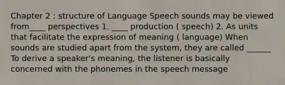 Chapter 2 : structure of Language Speech sounds may be viewed from____ perspectives 1. ____ production ( speech) 2. As units that facilitate the expression of meaning ( language) When sounds are studied apart from the system, they are called ______ To derive a speaker's meaning, the listener is basically concerned with the phonemes in the speech message