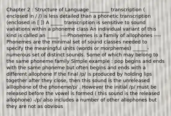 Chapter 2 : Structure of Language ________ transcription ( enclosed in / /) is less detailed than a phonetic transcription (enclosed in [ ]) A _____ transcription is sensitive to sound variations within a phoneme class An individual variant of this kind is called an _____ ----Phonemes is a family of allophones ----Phonemes are the minimal set of sound classes needed to specify the meaningful units (words or morphemes) ______-numerous set of distinct sounds. Some of which may belong to the same phoneme family Simple example : pop begins and ends with the same phoneme but often begins and ends with a different allophone If the final /p/ is produced by holding lips together after they close, then this sound is the unreleased alllophone of the phoneme/p/ . However the initial /p/ must be released before the vowel is formed ( this sound is the released allophone) -/p/ also includes a number of other allophones but they are not as obvious