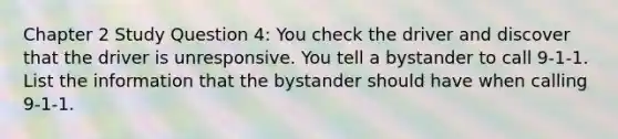 Chapter 2 Study Question 4: You check the driver and discover that the driver is unresponsive. You tell a bystander to call 9-1-1. List the information that the bystander should have when calling 9-1-1.