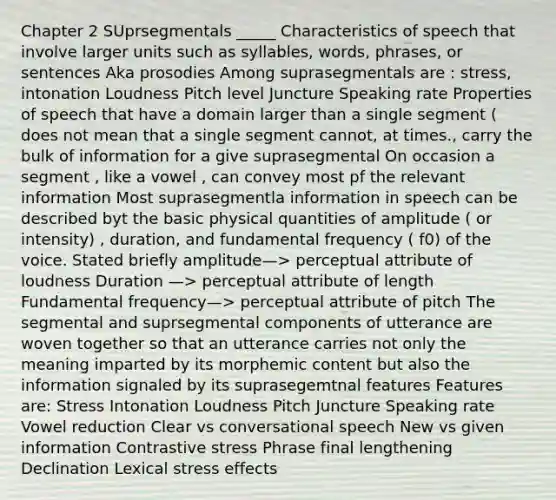 Chapter 2 SUprsegmentals _____ Characteristics of speech that involve larger units such as syllables, words, phrases, or sentences Aka prosodies Among suprasegmentals are : stress, intonation Loudness Pitch level Juncture Speaking rate Properties of speech that have a domain larger than a single segment ( does not mean that a single segment cannot, at times., carry the bulk of information for a give suprasegmental On occasion a segment , like a vowel , can convey most pf the relevant information Most suprasegmentla information in speech can be described byt the basic physical quantities of amplitude ( or intensity) , duration, and fundamental frequency ( f0) of the voice. Stated briefly amplitude—> perceptual attribute of loudness Duration —> perceptual attribute of length Fundamental frequency—> perceptual attribute of pitch The segmental and suprsegmental components of utterance are woven together so that an utterance carries not only the meaning imparted by its morphemic content but also the information signaled by its suprasegemtnal features Features are: Stress Intonation Loudness Pitch Juncture Speaking rate Vowel reduction Clear vs conversational speech New vs given information Contrastive stress Phrase final lengthening Declination Lexical stress effects