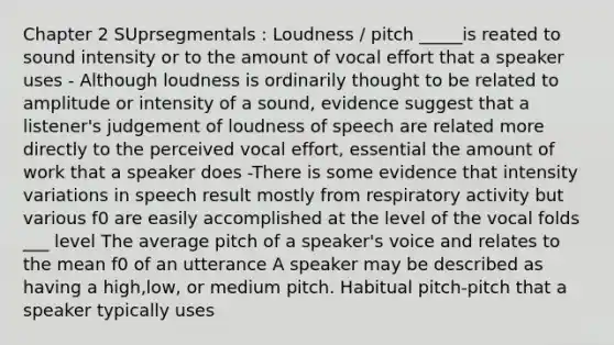 Chapter 2 SUprsegmentals : Loudness / pitch _____is reated to sound intensity or to the amount of vocal effort that a speaker uses - Although loudness is ordinarily thought to be related to amplitude or intensity of a sound, evidence suggest that a listener's judgement of loudness of speech are related more directly to the perceived vocal effort, essential the amount of work that a speaker does -There is some evidence that intensity variations in speech result mostly from respiratory activity but various f0 are easily accomplished at the level of the vocal folds ___ level The average pitch of a speaker's voice and relates to the mean f0 of an utterance A speaker may be described as having a high,low, or medium pitch. Habitual pitch-pitch that a speaker typically uses