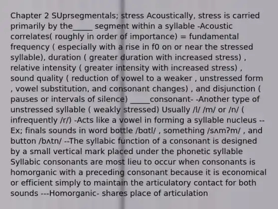 Chapter 2 SUprsegmentals; stress Acoustically, stress is carried primarily by the_____ segment within a syllable -Acoustic correlates( roughly in order of importance) = fundamental frequency ( especially with a rise in f0 on or near the stressed syllable), duration ( greater duration with increased stress) , relative intensity ( greater intensity with increased stress) , sound quality ( reduction of vowel to a weaker , unstressed form , vowel substitution, and consonant changes) , and disjunction ( pauses or intervals of silence) _____consonant- -Another type of unstressed syllable ( weakly stressed) Usually /l/ /m/ or /n/ ( infrequently /r/) -Acts like a vowel in forming a syllable nucleus --Ex; finals sounds in word bottle /bɑtl/ , something /sʌmʔm/ , and button /bʌtn/ --The syllabic function of a consonant is designed by a small vertical mark placed under the phonetic syllable Syllabic consonants are most lieu to occur when consonants is homorganic with a preceding consonant because it is economical or efficient simply to maintain the articulatory contact for both sounds ---Homorganic- shares place of articulation