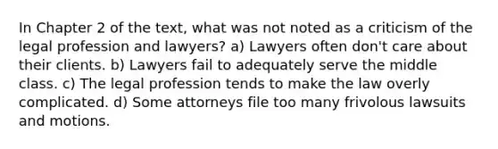 In Chapter 2 of the text, what was not noted as a criticism of the legal profession and lawyers? a) Lawyers often don't care about their clients. b) Lawyers fail to adequately serve the middle class. c) The legal profession tends to make the law overly complicated. d) Some attorneys file too many frivolous lawsuits and motions.