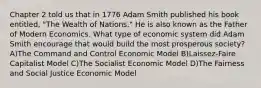 Chapter 2 told us that in 1776 Adam Smith published his book entitled, "The Wealth of Nations." He is also known as the Father of Modern Economics. What type of economic system did Adam Smith encourage that would build the most prosperous society? A)The Command and Control Economic Model B)Laissez-Faire Capitalist Model C)The Socialist Economic Model D)The Fairness and Social Justice Economic Model