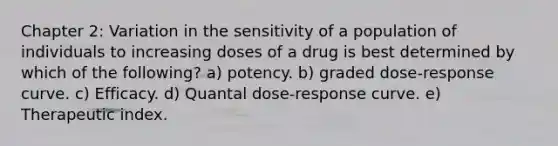 Chapter 2: Variation in the sensitivity of a population of individuals to increasing doses of a drug is best determined by which of the following? a) potency. b) graded dose-response curve. c) Efficacy. d) Quantal dose-response curve. e) Therapeutic index.