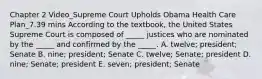 Chapter 2 Video_Supreme Court Upholds Obama Health Care Plan_7.39 mins According to the​ textbook, the United States Supreme Court is composed of​ _____ justices who are nominated by the​ _____ and confirmed by the​ _____. A. ​twelve; president; Senate B. ​nine; president; Senate C. ​twelve; Senate; president D. ​nine; Senate; president E. ​seven; president; Senate