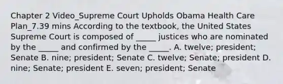 Chapter 2 Video_Supreme Court Upholds Obama Health Care Plan_7.39 mins According to the​ textbook, the United States Supreme Court is composed of​ _____ justices who are nominated by the​ _____ and confirmed by the​ _____. A. ​twelve; president; Senate B. ​nine; president; Senate C. ​twelve; Senate; president D. ​nine; Senate; president E. ​seven; president; Senate