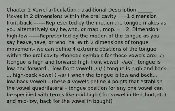 Chapter 2 Vowel articulation : traditional Description ______ Moves in 2 dimensions within the oral cavity -----1 dimension- front-back -------Represented by the motion the tongue makes as you alternatively say he,who, or map , mop. -----2. Dimension- high-low ------Represented by the motion of the tongue as you say heave,have, or who, ha -With 2 dimensions of tongue movement- we can define 4 extreme positions of the tongue within the oral cavity Phonetic symbols for these vowels are: -/i/ (tongue is high and forward; high front vowel) -/ae/ ( tongue is low and forward... low-front vowel) -/u/ ( tongue is high and back ... high-back vowel ) -/a/ ( when the tongue is low and back... low-back vowel) --These 4 vowels define 4 points that establish the vowel quadrilateral - tongue position for any one vowel can be specified with terms like mid-high ( for vowel in Bert,hurt,etc) and mid-low, back for the vowel in bought)