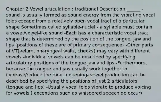 Chapter 2 Vowel articulation : traditional Description ______ -sound is usually formed as sound energy from the vibrating vocal folds escape from a relatively open vocal tract of a particular shape Sometimes called syllable-nuclei - a syllable must contain a vowel/vowel-like sound -Each has a characteristic vocal tract shape that is determined by the position of the tongue, jaw and lips (positions of these are of primary consequence) -Other parts of VT(velum, pharyngeal walls, cheeks) may vary with different vowels -Individual vowels can be described by specifying articulatory positions of the tongue jaw and lips -Furthermore, because the tongue and jaw usually work together to increase/reduce the mouth opening- vowel production can be described by specifying the positions of just 2 articulators (tongue and lips) -Usually vocal folds vibrate to produce voicing for vowels ( exceptions such as whispered speech do occur)