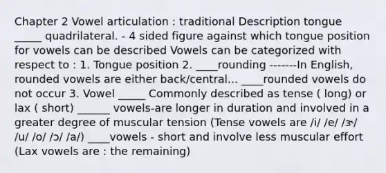 Chapter 2 Vowel articulation : traditional Description tongue _____ quadrilateral. - 4 sided figure against which tongue position for vowels can be described Vowels can be categorized with respect to : 1. Tongue position 2. ____rounding -------In English, <a href='https://www.questionai.com/knowledge/kA0cD6ieDW-rounded-vowels' class='anchor-knowledge'>rounded vowels</a> are either back/central... ____rounded vowels do not occur 3. Vowel _____ Commonly described as tense ( long) or lax ( short) ______ vowels-are longer in duration and involved in a greater degree of muscular tension (Tense vowels are /i/ /e/ /ɝ/ /u/ /o/ /ɔ/ /a/) ____vowels - short and involve less muscular effort (Lax vowels are : the remaining)