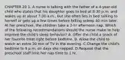 CHAPTER 20 1. A nurse is talking with the father of a 4-year-old child who states that his daughter goes to bed at 8:30 p.m. and wakes up at about 7:30 a.m., but she often lies in bed talking to herself or gets up a few times before falling asleep 40 min later. At her preschool, the children take a 2-hr afternoon nap. Which of the following recommendations should the nurse make to help improve the child's sleep behavior? A. Offer the child a snack of her favorite treat right before bedtime. B. Allow the child to watch an extra 30 min of TV in the evening. C.Change the child's bedtime to 9 p.m. on days she napped. D.Request that the preschool staff limit her nap time to 1 hr.