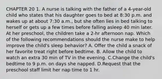 CHAPTER 20 1. A nurse is talking with the father of a 4-year-old child who states that his daughter goes to bed at 8:30 p.m. and wakes up at about 7:30 a.m., but she often lies in bed talking to herself or gets up a few times before falling asleep 40 min later. At her preschool, the children take a 2-hr afternoon nap. Which of the following recommendations should the nurse make to help improve the child's sleep behavior? A. Offer the child a snack of her favorite treat right before bedtime. B. Allow the child to watch an extra 30 min of TV in the evening. C.Change the child's bedtime to 9 p.m. on days she napped. D.Request that the preschool staff limit her nap time to 1 hr.