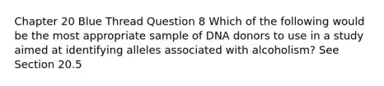 Chapter 20 Blue Thread Question 8 Which of the following would be the most appropriate sample of DNA donors to use in a study aimed at identifying alleles associated with alcoholism? See Section 20.5