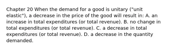 Chapter 20 When the demand for a good is unitary ("unit elastic"), a decrease in the price of the good will result in: A. an increase in total expenditures (or total revenue). B. no change in total expenditures (or total revenue). C. a decrease in total expenditures (or total revenue). D. a decrease in the quantity demanded.