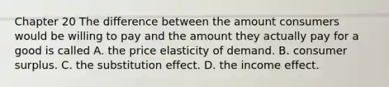 Chapter 20 The difference between the amount consumers would be willing to pay and the amount they actually pay for a good is called A. the price elasticity of demand. B. consumer surplus. C. the substitution effect. D. the income effect.