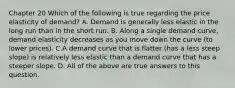 Chapter 20 Which of the following is true regarding the price elasticity of demand? A. Demand is generally less elastic in the long run than in the short run. B. Along a single demand curve, demand elasticity decreases as you move down the curve (to lower prices). C.A demand curve that is flatter (has a less steep slope) is relatively less elastic than a demand curve that has a steeper slope. D. All of the above are true answers to this question.