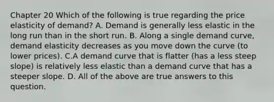 Chapter 20 Which of the following is true regarding the price elasticity of demand? A. Demand is generally less elastic in the long run than in the short run. B. Along a single demand curve, demand elasticity decreases as you move down the curve (to lower prices). C.A demand curve that is flatter (has a less steep slope) is relatively less elastic than a demand curve that has a steeper slope. D. All of the above are true answers to this question.