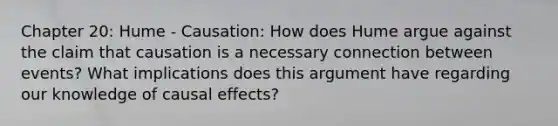 Chapter 20: Hume - Causation: How does Hume argue against the claim that causation is a necessary connection between events? What implications does this argument have regarding our knowledge of causal effects?