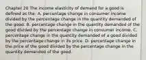 Chapter 20 The income elasticity of demand for a good is defined as the: A. percentage change in consumer income divided by the percentage change in the quantity demanded of the good. B. percentage change in the quantity demanded of the good divided by the percentage change in consumer income. C. percentage change in the quantity demanded of a good divided by the percentage change in its price. D. percentage change in the price of the good divided by the percentage change in the quantity demanded of the good.