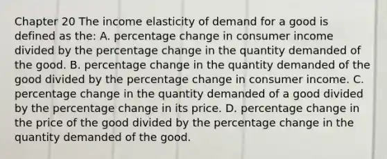 Chapter 20 The income elasticity of demand for a good is defined as the: A. percentage change in consumer income divided by the percentage change in the quantity demanded of the good. B. percentage change in the quantity demanded of the good divided by the percentage change in consumer income. C. percentage change in the quantity demanded of a good divided by the percentage change in its price. D. percentage change in the price of the good divided by the percentage change in the quantity demanded of the good.