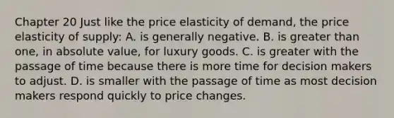 Chapter 20 Just like the price elasticity of demand, the price elasticity of supply: A. is generally negative. B. is greater than one, in absolute value, for luxury goods. C. is greater with the passage of time because there is more time for decision makers to adjust. D. is smaller with the passage of time as most decision makers respond quickly to price changes.