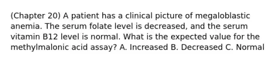 (Chapter 20) A patient has a clinical picture of megaloblastic anemia. The serum folate level is decreased, and the serum vitamin B12 level is normal. What is the expected value for the methylmalonic acid assay? A. Increased B. Decreased C. Normal