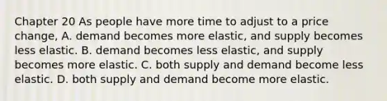 Chapter 20 As people have more time to adjust to a price change, A. demand becomes more elastic, and supply becomes less elastic. B. demand becomes less elastic, and supply becomes more elastic. C. both supply and demand become less elastic. D. both supply and demand become more elastic.