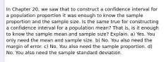 In Chapter 20, we saw that to construct a confidence interval for a population proportion it was enough to know the sample proportion and the sample size. Is the same true for constructing a confidence interval for a population mean? That is, is it enough to know the sample mean and sample size? Explain. a) Yes. You only need the mean and sample size. b) No. You also need the margin of error. c) No. You also need the sample proportion. d) No. You also need the sample standard deviation.