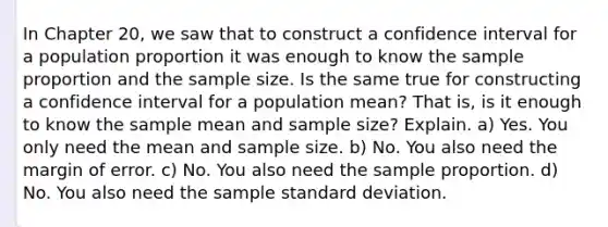 In Chapter 20, we saw that to construct a confidence interval for a population proportion it was enough to know the sample proportion and the sample size. Is the same true for constructing a confidence interval for a population mean? That is, is it enough to know the sample mean and sample size? Explain. a) Yes. You only need the mean and sample size. b) No. You also need the margin of error. c) No. You also need the sample proportion. d) No. You also need the sample standard deviation.