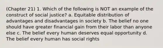 (Chapter 21) 1. Which of the following is NOT an example of the construct of social justice? a. Equitable distribution of advantages and disadvantages in society b. The belief no one should have greater financial gain from their labor than anyone else c. The belief every human deserves equal opportunity d. The belief every human has social rights