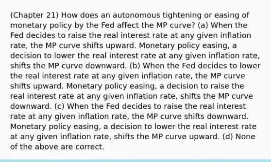 (Chapter 21) How does an autonomous tightening or easing of monetary policy by the Fed affect the MP curve? (a) When the Fed decides to raise the real interest rate at any given inflation rate, the MP curve shifts upward. Monetary policy easing, a decision to lower the real interest rate at any given inflation rate, shifts the MP curve downward. (b) When the Fed decides to lower the real interest rate at any given inflation rate, the MP curve shifts upward. Monetary policy easing, a decision to raise the real interest rate at any given inflation rate, shifts the MP curve downward. (c) When the Fed decides to raise the real interest rate at any given inflation rate, the MP curve shifts downward. Monetary policy easing, a decision to lower the real interest rate at any given inflation rate, shifts the MP curve upward. (d) None of the above are correct.