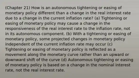 (Chapter 21) How is an autonomous tightening or easing of monetary policy different than a change in the real interest rate due to a change in the current inflation rate? (a) Tightening or easing of monetary policy may cause a change in the responsiveness of the real interest rate to the inflation rate, not in its autonomous component. (b) With a tightening or easing of monetary policy, some projected changes in monetary policy independent of the current inflation rate may occur (c) Tightening or easing of monetary policy is reflected as a movement along the monetary curve rather than an upward or downward shift of the curve (d) Autonomous tightening or easing of monetary policy is based on a change in the nominal interest rate, not the real interest rate.