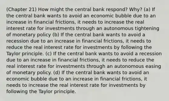 (Chapter 21) How might the central bank respond? Why? (a) If the central bank wants to avoid an economic bubble due to an increase in financial frictions, it needs to increase the real interest rate for investments through an autonomous tightening of <a href='https://www.questionai.com/knowledge/kEE0G7Llsx-monetary-policy' class='anchor-knowledge'>monetary policy</a> (b) If the central bank wants to avoid a recession due to an increase in financial frictions, it needs to reduce the real interest rate for investments by following the Taylor principle. (c) If the central bank wants to avoid a recession due to an increase in financial frictions, it needs to reduce the real interest rate for investments through an autonomous easing of monetary policy. (d) If the central bank wants to avoid an economic bubble due to an increase in financial frictions, it needs to increase the real interest rate for investments by following the Taylor principle.