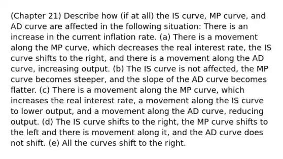 (Chapter 21) Describe how (if at all) the IS curve, MP curve, and AD curve are affected in the following situation: There is an increase in the current inflation rate. (a) There is a movement along the MP curve, which decreases the real interest rate, the IS curve shifts to the right, and there is a movement along the AD curve, increasing output. (b) The IS curve is not affected, the MP curve becomes steeper, and the slope of the AD curve becomes flatter. (c) There is a movement along the MP curve, which increases the real interest rate, a movement along the IS curve to lower output, and a movement along the AD curve, reducing output. (d) The IS curve shifts to the right, the MP curve shifts to the left and there is movement along it, and the AD curve does not shift. (e) All the curves shift to the right.