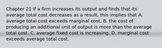 Chapter 21 If a firm increases its output and finds that its average total cost decreases as a result, this implies that A. average total cost exceeds marginal cost. B. the cost of producing an additional unit of output is more than the average total cost. C. average fixed cost is increasing. D. marginal cost exceeds average total cost.