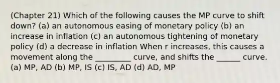 (Chapter 21) Which of the following causes the MP curve to shift down? (a) an autonomous easing of <a href='https://www.questionai.com/knowledge/kEE0G7Llsx-monetary-policy' class='anchor-knowledge'>monetary policy</a> (b) an increase in inflation (c) an autonomous tightening of monetary policy (d) a decrease in inflation When r increases, this causes a movement along the _________ curve, and shifts the ______ curve. (a) MP, AD (b) MP, IS (c) IS, AD (d) AD, MP