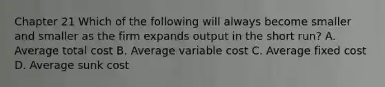 Chapter 21 Which of the following will always become smaller and smaller as the firm expands output in the short run? A. Average total cost B. Average variable cost C. Average fixed cost D. Average sunk cost