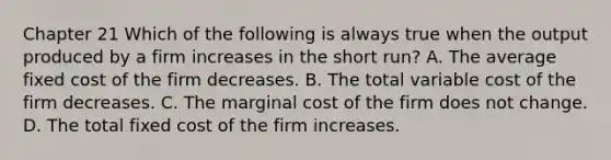 Chapter 21 Which of the following is always true when the output produced by a firm increases in the short run? A. The average fixed cost of the firm decreases. B. The total variable cost of the firm decreases. C. The marginal cost of the firm does not change. D. The total fixed cost of the firm increases.