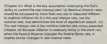 (Chapter 21) What is the key assumption underlying the Fed's ability to control the real interest rate? (a) Nominal interest rates should be increased by more than any rise in expected inflation to stabilize inflation (b) It is the real interest rate, not the nominal rate, that determines the level of equilibrium output.. (c) The real interest rate is the nominal interest rate minus expected inflation (d) Because inflation is relatively sticky in the short run, when the Federal Reserve changes the federal funds rate, it implies similar changes in real interest rates.