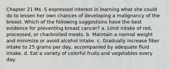 Chapter 21 Ms. S expressed interest in learning what she could do to lessen her own chances of developing a malignancy of the breast. Which of the following suggestions have the best evidence for preventing breast cancer? a. Limit intake of red, processed, or charbroiled meats. b. Maintain a normal weight and minimize or avoid alcohol intake. c. Gradually increase fiber intake to 25 grams per day, accompanied by adequate fluid intake. d. Eat a variety of colorful fruits and vegetables every day.