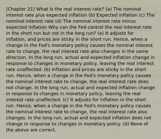 (Chapter 21) What is the real interest rate? (a) The nominal interest rate plus expected inflation (b) Expected inflation (c) The nominal interest rate (d) The nominal interest rate minus expected inflation Why can the Fed control the real interest rate in the short run but not in the long run? (a) It adjusts for​ inflation, and prices are sticky in the short run.​ Hence, when a change in the​ Fed's monetary policy causes the nominal interest rate to​ change, the real interest rate also changes in the same direction. In the long​ run, actual and expected inflation change in response to changes in monetary​ policy, leaving the real interest rate unaffected. (b) Inflation and prices are sticky in the short run.​ Hence, when a change in the​ Fed's monetary policy causes the nominal interest rate to​ change, the real interest rate does not change. In the long​ run, actual and expected inflation change in response to changes in monetary​ policy, leaving the real interest rate unaffected. (c) It adjusts for inflation in the short run.​ Hence, when a change in the​ Fed's monetary policy causes the nominal interest rate to​ change, the real interest rate also changes. In the long​ run, actual and expected inflation does not change in response to changes in monetary policy. (d) None of the above are correct.