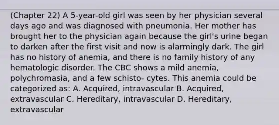 (Chapter 22) A 5-year-old girl was seen by her physician several days ago and was diagnosed with pneumonia. Her mother has brought her to the physician again because the girl's urine began to darken after the first visit and now is alarmingly dark. The girl has no history of anemia, and there is no family history of any hematologic disorder. The CBC shows a mild anemia, polychromasia, and a few schisto- cytes. This anemia could be categorized as: A. Acquired, intravascular B. Acquired, extravascular C. Hereditary, intravascular D. Hereditary, extravascular