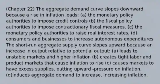 (Chapter 22) The aggregate demand curve slopes downward because a rise in inflation leads: (a) the monetary policy authorities to impose credit controls (b) the fiscal policy authorities to impose contractionary fiscal measures. (c) the monetary policy authorities to raise real interest rates. (d) consumers and businesses to increase autonomous expenditures The short-run aggregate supply curve slopes upward because an increase in output relative to potential output: (a) leads to unstable markets and higher inflation (b) creates tight labor and product markets that cause inflation to rise (c) causes markets to have excess supplies, putting upward -pressure on inflation. (d)induces aggregate demand to increase, increasing inflation.